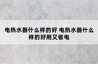 电热水器什么样的好 电热水器什么样的好用又省电